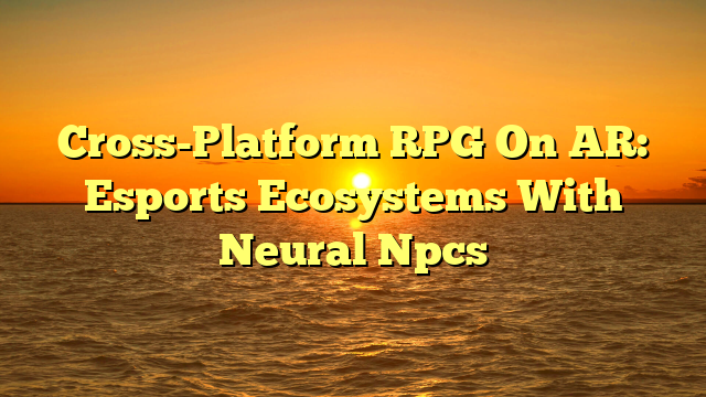 Cross-Platform RPG On AR: Esports Ecosystems With Neural Npcs