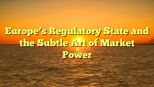 Europe’s Regulatory State and the Subtle Art of Market Power