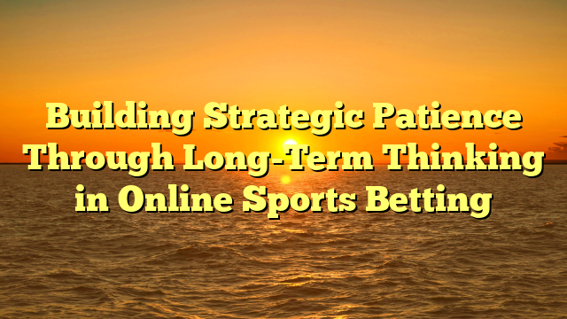 Building Strategic Patience Through Long-Term Thinking in Online Sports Betting