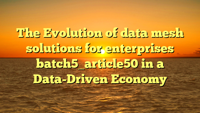 The Evolution of data mesh solutions for enterprises batch5_article50 in a Data-Driven Economy
